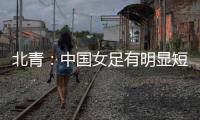 北青：中国女足有明显短板，失误匪夷所思，不知道教练风格