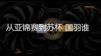 从亚锦赛到苏杯 国羽谁主沉浮