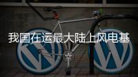 我国在运最大陆上风电基地全容量投产发电