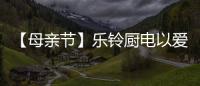 【母亲节】乐铃厨电以爱的名义	，为妈妈们打造一个健康厨房