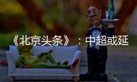 《北京头条》：中超或延期至4月上旬才开幕