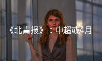 《北青报》	�：中超或4月下旬至11月中旬进行