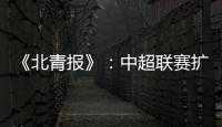 《北青报》
：中超联赛扩军最早2022赛季实现