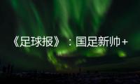 《足球报》：国足新帅+国足名单本周内同时揭晓