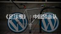 《足球报》：中超预备队联赛将取消 U23打中乙