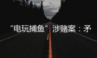 “电玩捕鱼”涉赌案
：矛盾的时间点，反转的证词