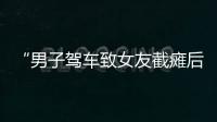 “男子驾车致女友截瘫后失联”再掀争议，有网友质疑女子双腿放在中控台，当事人澄清