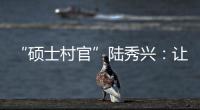 “硕士村官”陆秀兴：让“问题村”变为乡村治理示范村