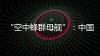 “空中蜂群母舰”：中国“九天”无人机颠覆未来战争模式丨智库视点2025