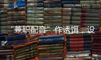 “兼职配音”作诱饵�，设下理财诈骗连环计�，警惕诈骗新花招