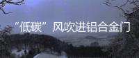 “低碳”风吹进铝合金门窗企业助力企业生根、萌芽