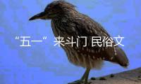 “五一”来斗门 民俗文化 缤纷非遗 过瘾�！