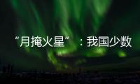 “月掩火星”：我国少数地区可赏月球“吞食”火星全过程