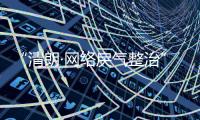 “清朗·网络戾气整治”专项行动启动
，打击网络厕所、开盒挂人等行为