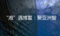 “湘”遇博鳌：聚亚洲智慧 觅发展机遇