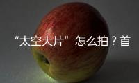 “太空大片”怎么拍？首次太空新闻摄影技艺运用研讨会举办