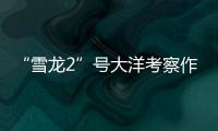 “雪龙2”号大洋考察作业完成
，获取丰富海洋生物、水体等样品