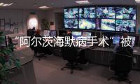 “阿尔茨海默病手术”被叫停 已在上百家医院开展 业内�：上得太快了