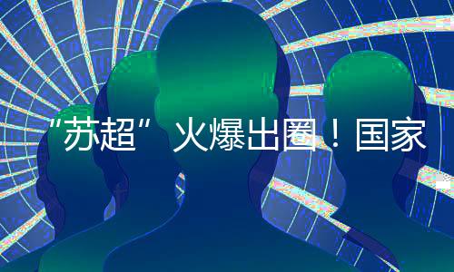 苏超辐射范围广的火爆区域
