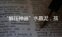 “解压神器”水晶泥，孩子能放心玩么？
