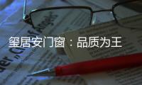 玺居安门窗�：品质为王 匠心铸就品牌无限可能