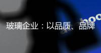 玻璃企业：以品质
、品牌制胜新市场