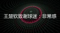 王楚钦致谢球迷：非常感谢大家的辛苦付出，这次表现没让你们失望