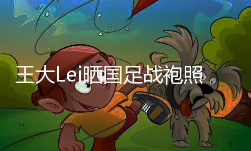 王大Lei仅简易的晒身披写道