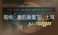 现场：震后暴雪下	，土耳其人陆续自发救援灾区