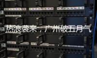 热浪袭来
，广州破五月气温纪录，几乎追平全年高温纪录