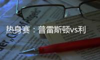 热身赛
：普雷斯顿vs利物浦，一些观察