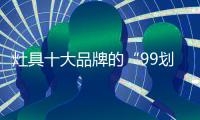 灶具十大品牌的“99划算节” ，已经“万事俱备 只欠东风”