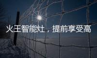 火王智能灶，提前享受高质量智能厨房生活体验