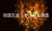 班固五金：专注五金铸造
，做细分市场隐形冠军