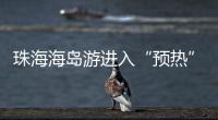 珠海海岛游进入“预热”状态，系列文旅优惠举措推出→