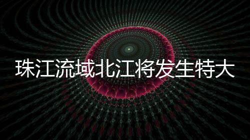 北江受近日强降雨影响