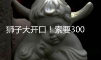 狮子大开口	！索要3000万年薪！对不起兄弟，你确实不值这价格
