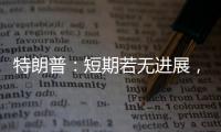 特朗普：短期若无进展，美将放弃