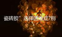 瓷砖胶”选择困难症?别担心�，美巢占瓷宝给你安心之选