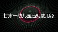 甘肃一幼儿园违规使用添加剂致部分幼儿血铅异常，涉事负责人被立案侦查