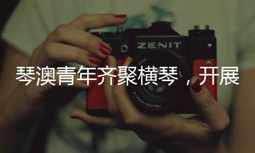 横琴期待琴澳青年携手共进