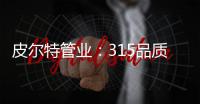 皮尔特管业
：315品质消费，开启美好生活