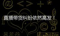 直播带货纠纷依然高发！中消协发布年度报告