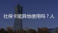社保卡能异地使用吗？人社部回应