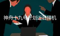 神舟十九号计划近日择机实施发射	，船箭组合体转运至发射区