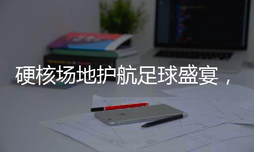 浓郁的足球氛围迎面扑来