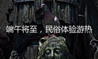 端午将至，民俗体验游热度持续上升