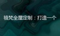 禧梵全屋定制：打造一个您心中的理想乡