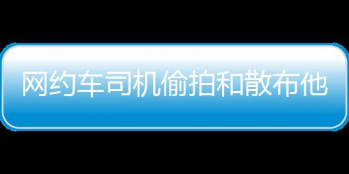 网约偷拍女性乘客视频
