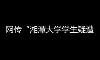 网传“湘潭大学学生疑遭投毒身亡”�，警方通报：室友有重大作案嫌疑